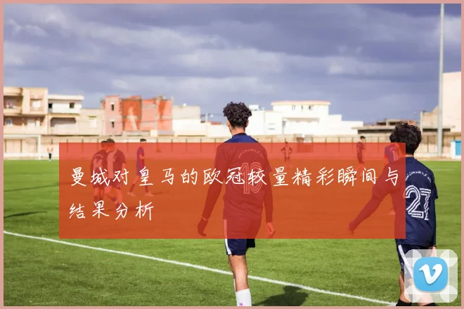 曼城对皇马的欧冠较量精彩瞬间与结果分析