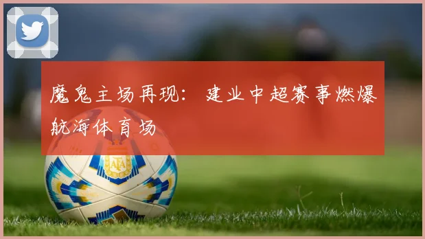 魔鬼主场再现：建业中超赛事燃爆航海体育场