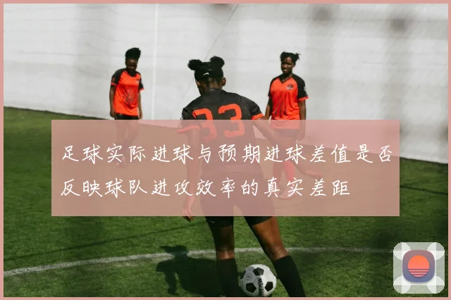 足球实际进球与预期进球差值是否反映球队进攻效率的真实差距
