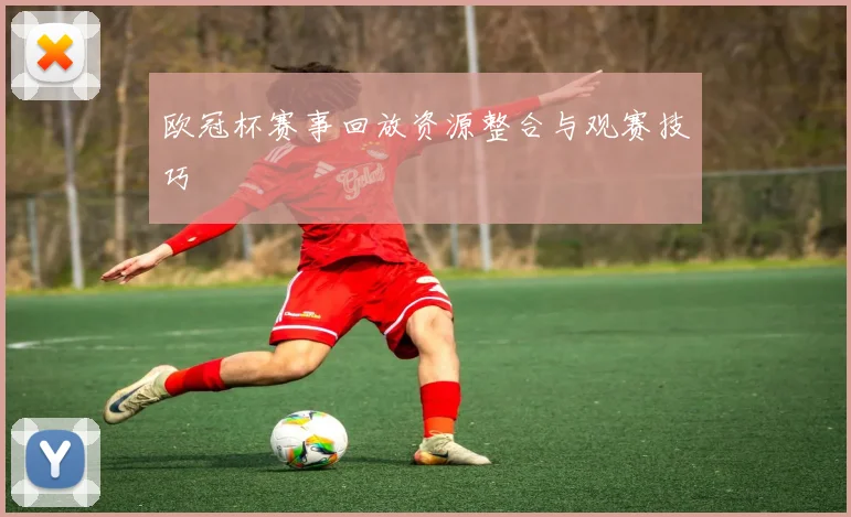 欧冠杯赛事回放资源整合与观赛技巧