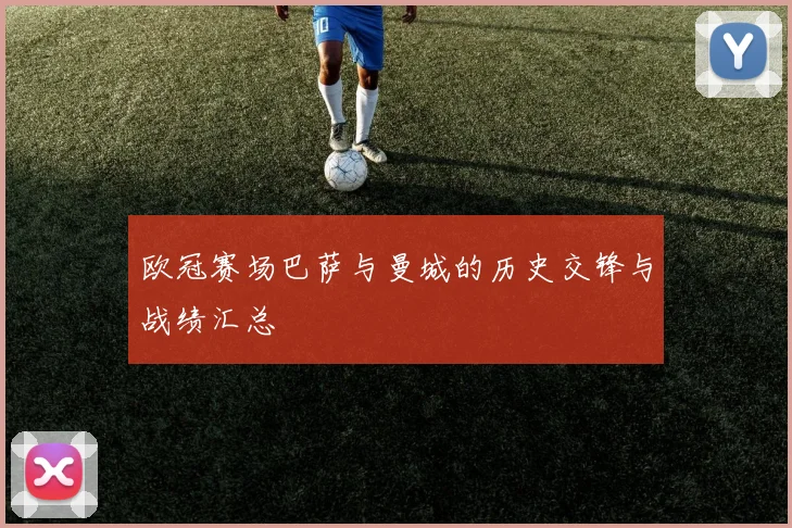 欧冠赛场巴萨与曼城的历史交锋与战绩汇总